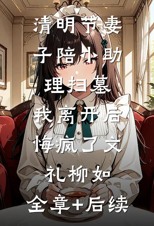 清明节妻子陪小助理扫墓，我离开后悔疯了文礼柳如:全章+后续