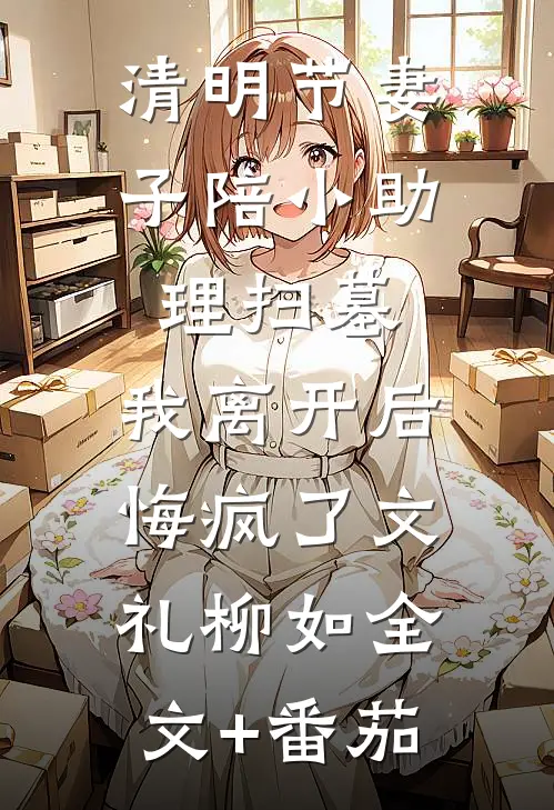 清明节妻子陪小助理扫墓，我离开后悔疯了文礼柳如全文+番茄