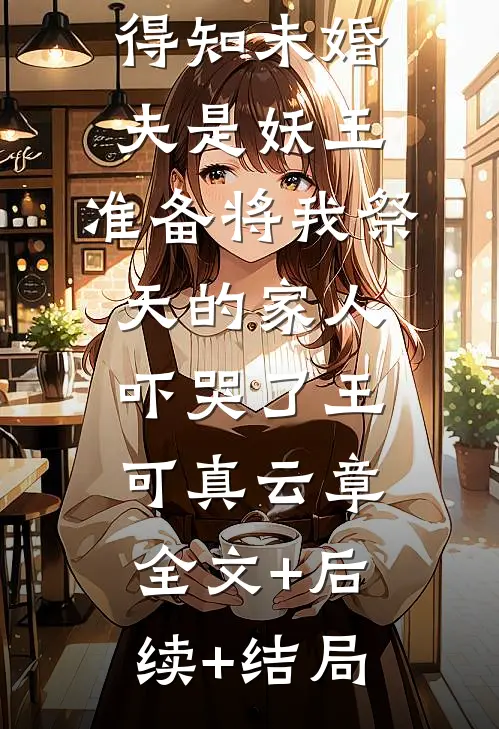 得知未婚夫是妖王，准备将我祭天的家人吓哭了王可真云章全文+后续+结局