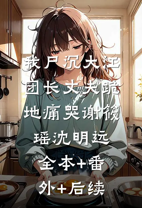 我尸沉大江，团长丈夫跪地痛哭谢筱瑶沈明远全本+番外+后续