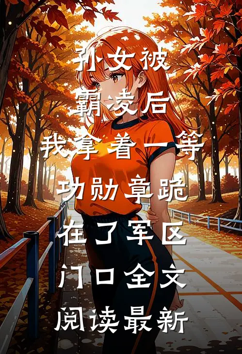 孙女被霸凌后，我拿着一等功勋章跪在了军区门口全文阅读最新