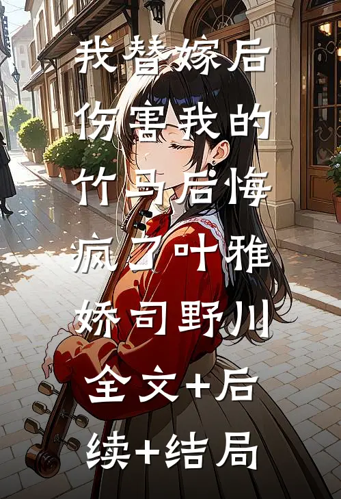我替嫁后，伤害我的竹马后悔疯了叶雅娇司野川:全文+后续+结局