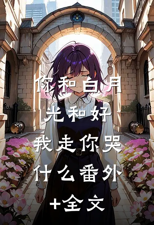 你和白月光和好，我走你哭什么(番外)+(全文)