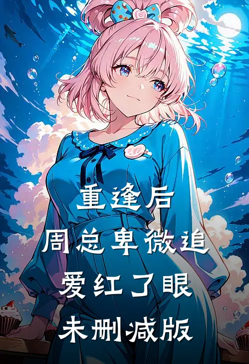 重逢后，周总卑微追爱红了眼未删减版