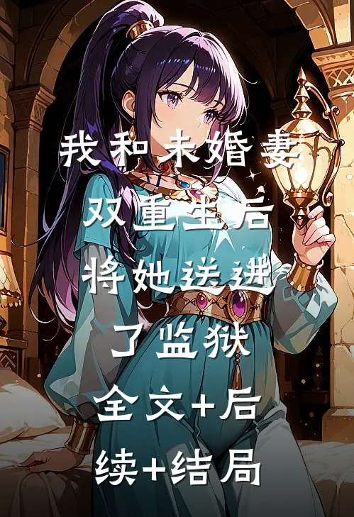 我和未婚妻双重生后，将她送进了监狱:全文+后续+结局