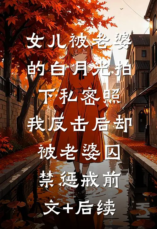 女儿被老婆的白月光拍下私密照，我反击后却被老婆囚禁惩戒前文+后续