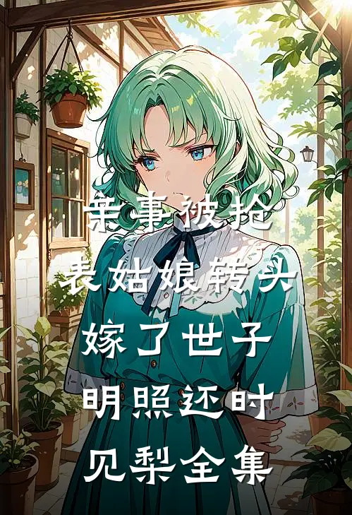 亲事被抢，表姑娘转头嫁了世子明照还时见梨全集