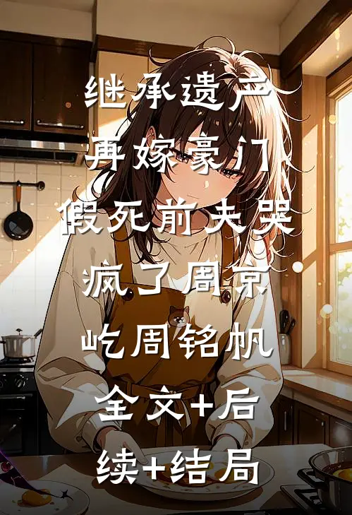 继承遗产再嫁豪门，假死前夫哭疯了周京屹周铭帆:全文+后续+结局