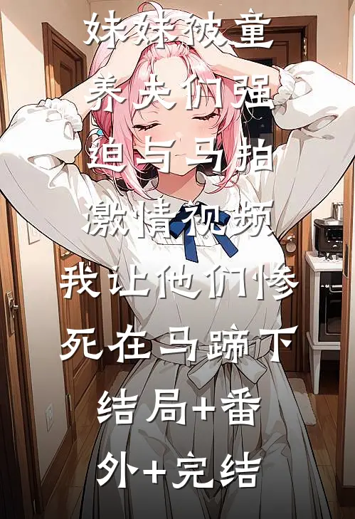 妹妹被童养夫们强迫与马拍激情视频，我让他们惨死在马蹄下结局+番外+完结