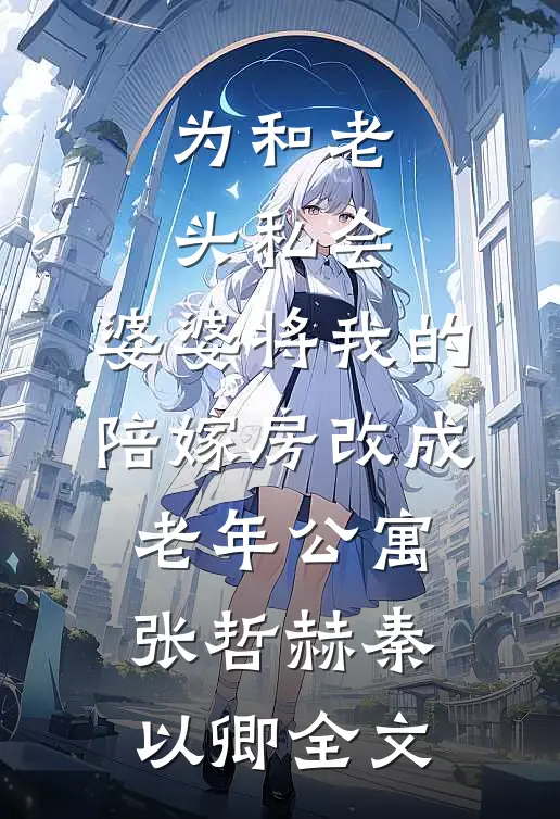 为和老头私会，婆婆将我的陪嫁房改成老年公寓张哲赫秦以卿全文