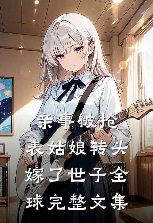 亲事被抢，表姑娘转头嫁了世子全球完整文集