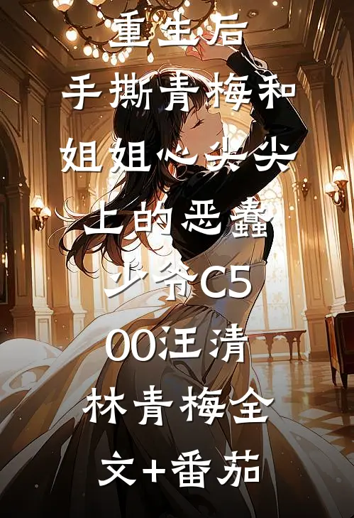 重生后，手撕青梅和姐姐心尖尖上的恶蠢少爷C500汪清林青梅全文+番茄