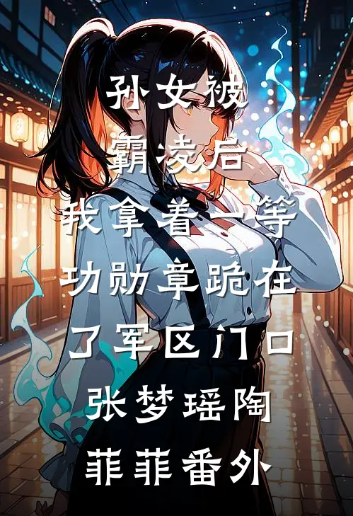 孙女被霸凌后，我拿着一等功勋章跪在了军区门口张梦瑶陶菲菲番外