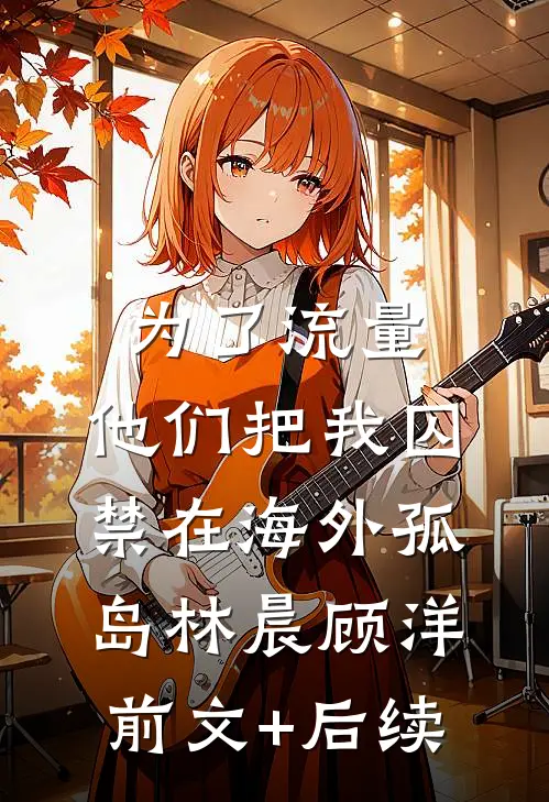 为了流量，他们把我囚禁在海外孤岛林晨顾洋:前文+后续