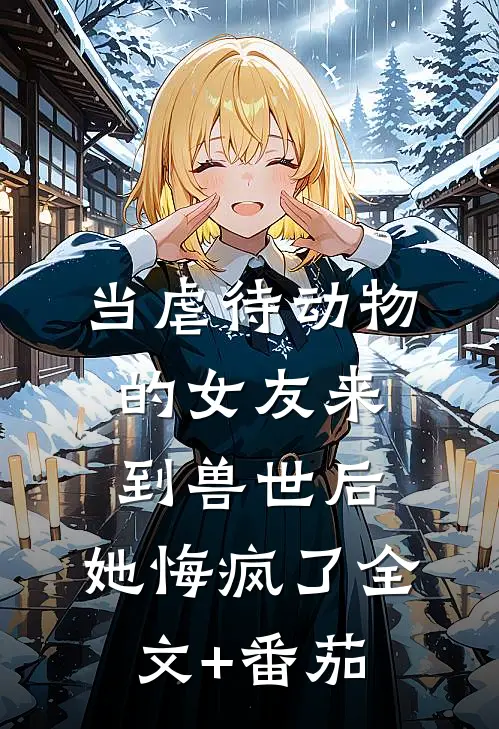 当虐待动物的女友来到兽世后，她悔疯了全文+番茄