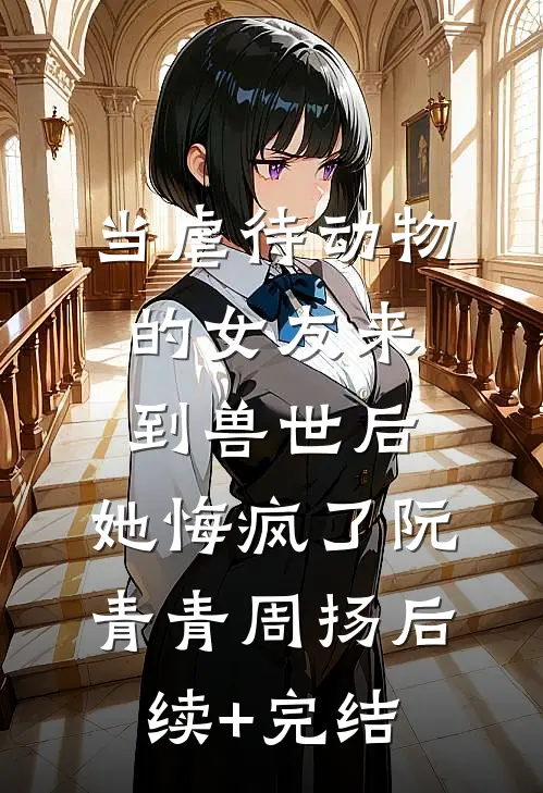 当虐待动物的女友来到兽世后，她悔疯了阮青青周扬后续+完结