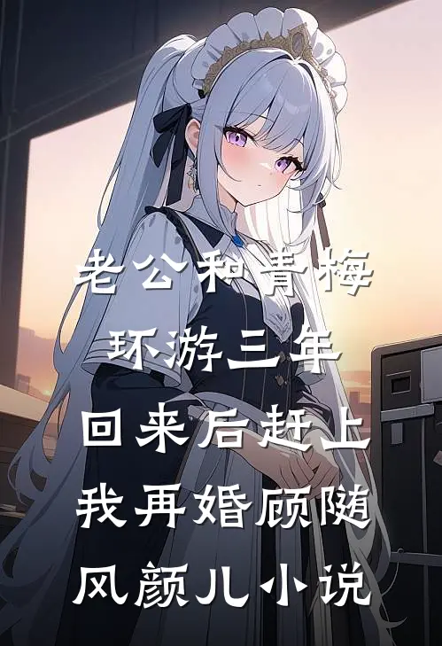 老公和青梅环游三年，回来后赶上我再婚顾随风颜儿小说