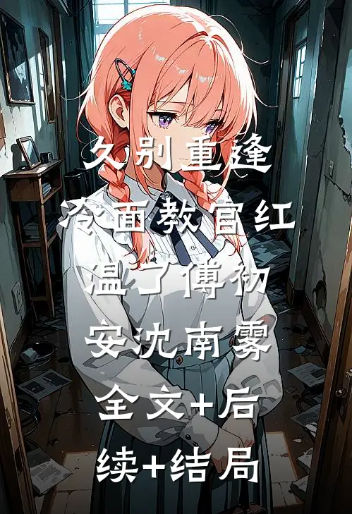 久别重逢：冷面教官红温了傅初安沈南雾:全文+后续+结局