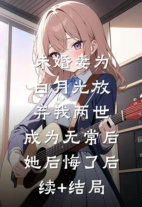未婚妻为白月光放弃我两世，成为无常后她后悔了后续+结局