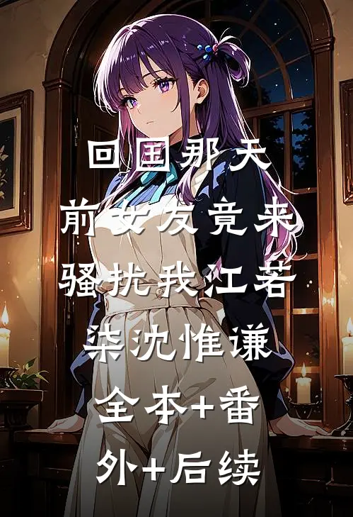 回国那天，前女友竟来骚扰我江若柒沈惟谦:全本+番外+后续