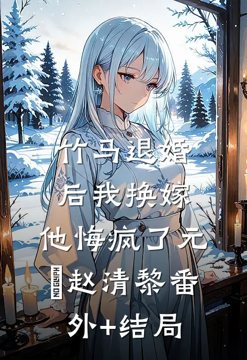 竹马退婚后我换嫁，他悔疯了元璟赵清黎(番外)+(结局)