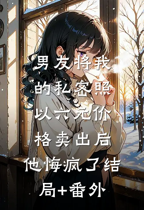 男友将我的私密照以六元价格卖出后，他悔疯了结局+番外