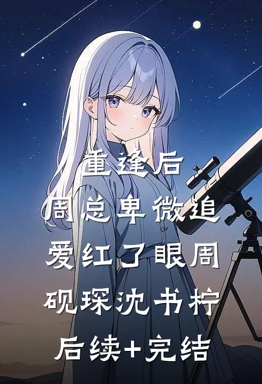 重逢后，周总卑微追爱红了眼周砚琛沈书柠后续+完结