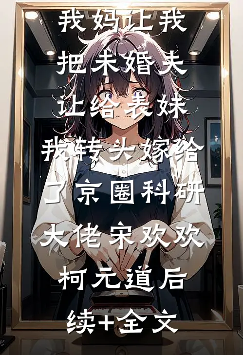 我妈让我把未婚夫让给表妹，我转头嫁给了京圈科研大佬宋欢欢柯元道后续+全文