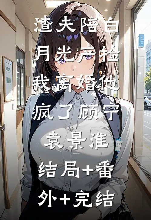 渣夫陪白月光产检，我离婚他疯了顾宁袁景淮:结局+番外+完结