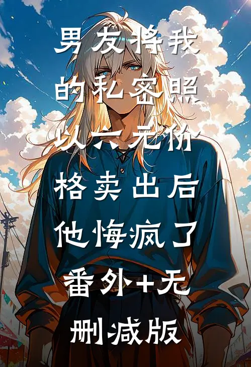 男友将我的私密照以六元价格卖出后，他悔疯了番外+无删减版