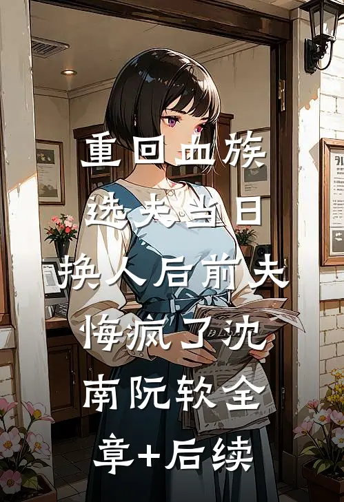 重回血族选夫当日，换人后前夫悔疯了沈南阮软全章+后续