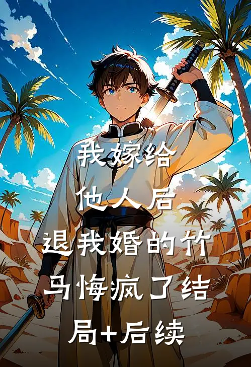 我嫁给他人后，退我婚的竹马悔疯了结局+后续