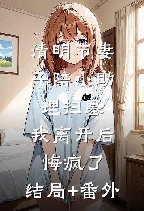 清明节妻子陪小助理扫墓，我离开后悔疯了:结局+番外