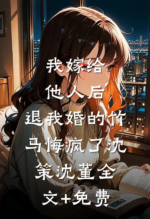 我嫁给他人后，退我婚的竹马悔疯了沈策沈董全文+免费
