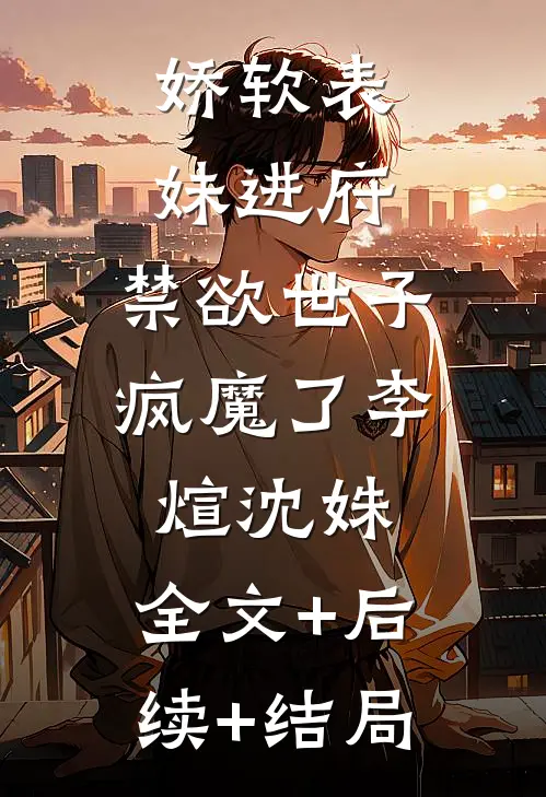 娇软表妹进府：禁欲世子疯魔了李煊沈姝:全文+后续+结局