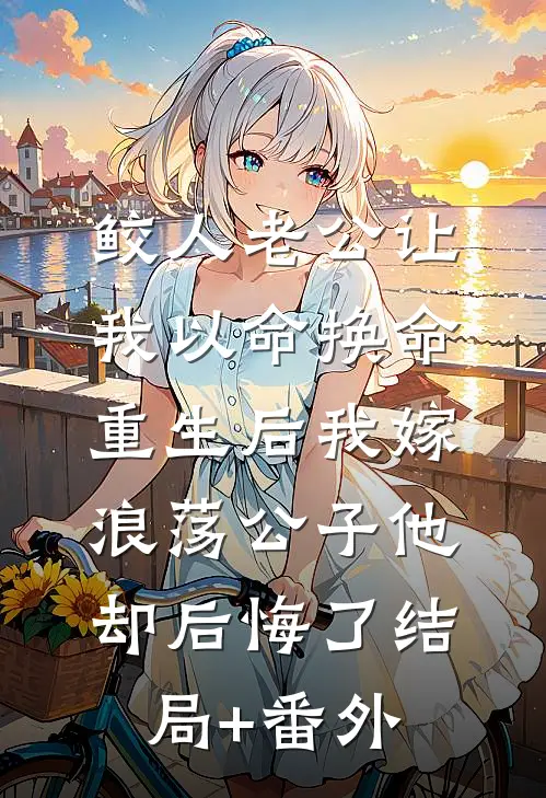 鲛人老公让我以命换命，重生后我嫁浪荡公子他却后悔了结局+番外