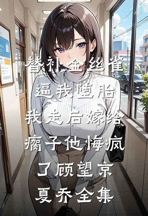 替补金丝雀逼我堕胎，我走后嫁给瘸子他悔疯了顾望京夏乔全集