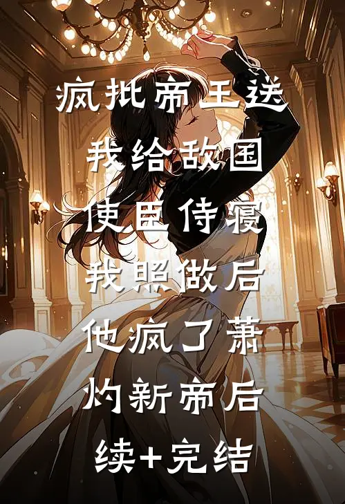 疯批帝王送我给敌国使臣侍寝，我照做后他疯了萧灼新帝后续+完结