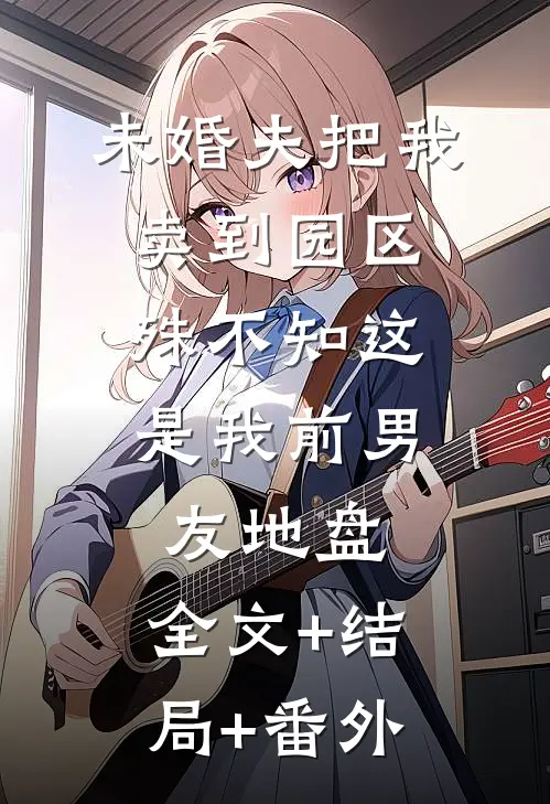 未婚夫把我卖到园区，殊不知这是我前男友地盘:全文+结局+番外