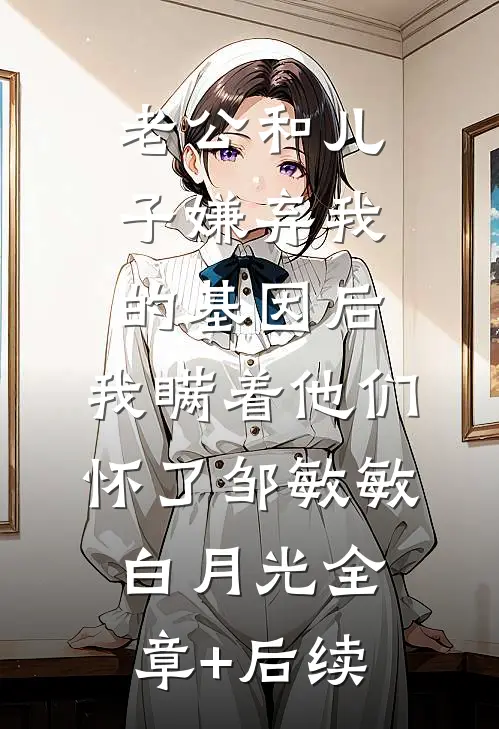 老公和儿子嫌弃我的基因后，我瞒着他们怀了邹敏敏白月光全章+后续