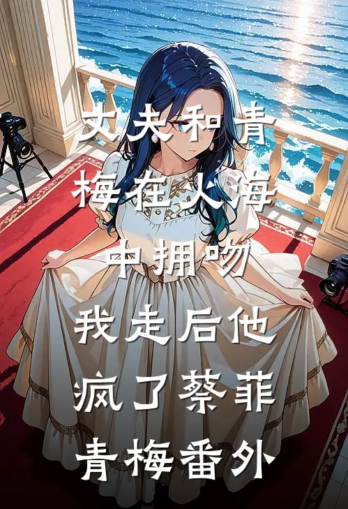 丈夫和青梅在火海中拥吻，我走后他疯了蔡菲青梅番外