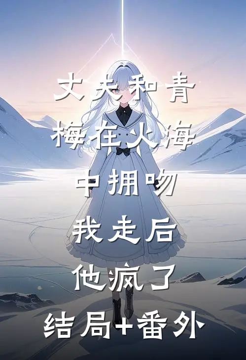 丈夫和青梅在火海中拥吻，我走后他疯了:结局+番外