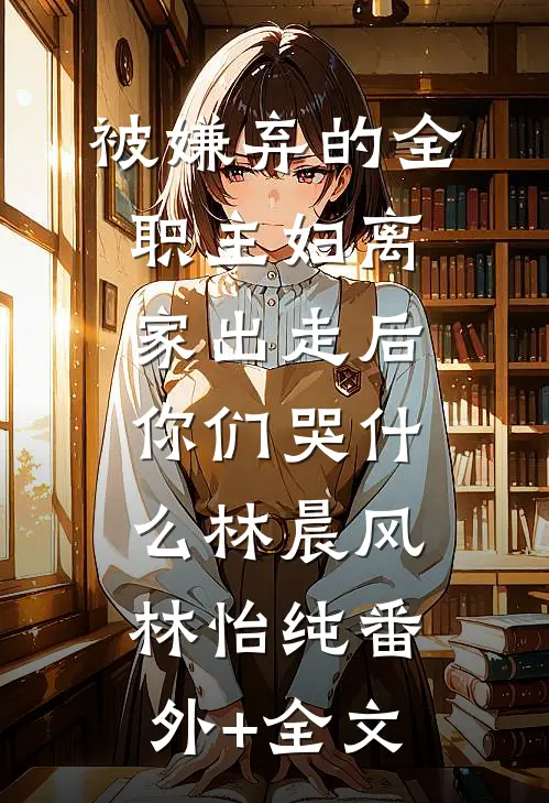 被嫌弃的全职主妇离家出走后，你们哭什么林晨风林怡纯(番外)+(全文)