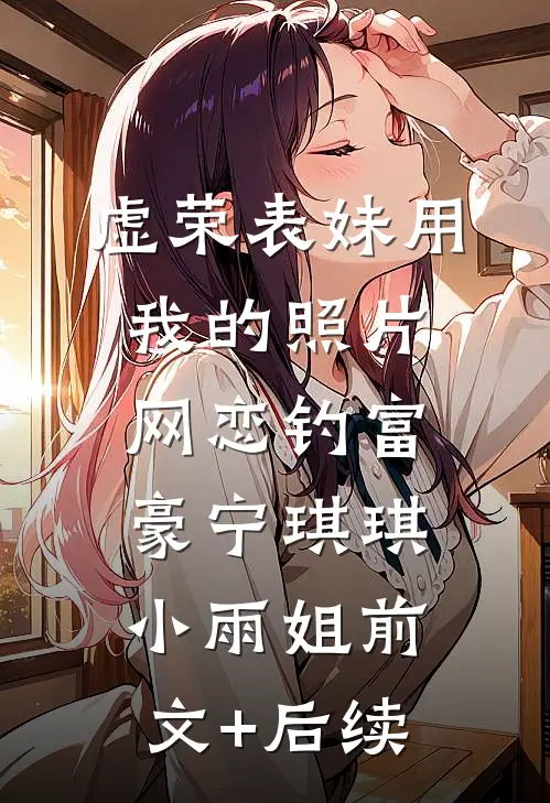 虚荣表妹用我的照片网恋钓富豪宁琪琪小雨姐前文+后续