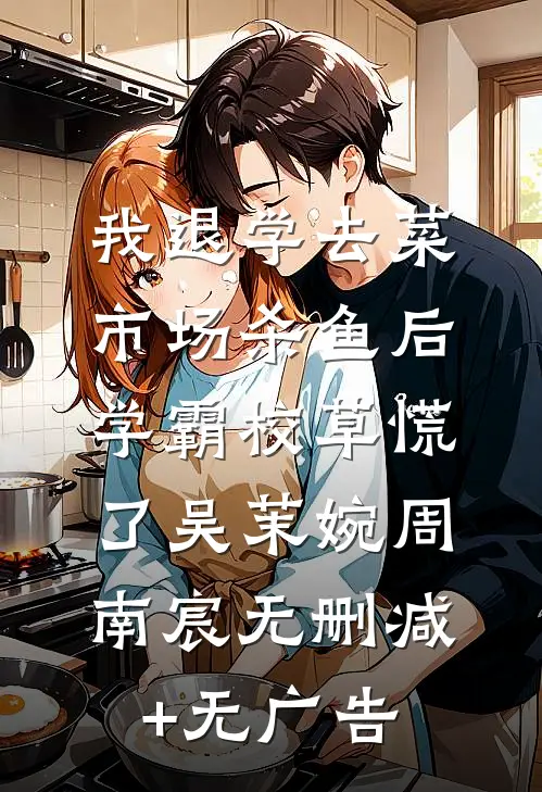 我退学去菜市场杀鱼后，学霸校草慌了吴茉婉周南宸无删减+无广告