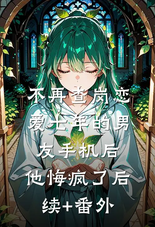 不再查岗恋爱七年的男友手机后，他悔疯了后续+番外