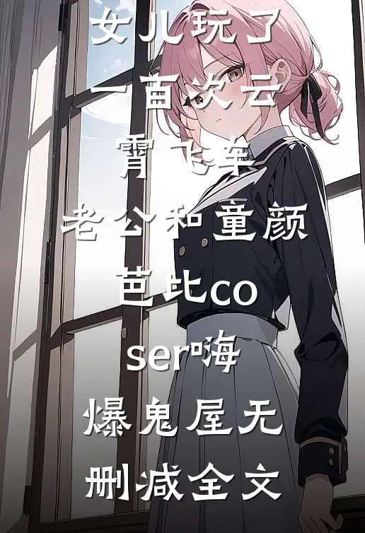 女儿玩了一百次云霄飞车，老公和童颜芭比coser嗨爆鬼屋无删减全文