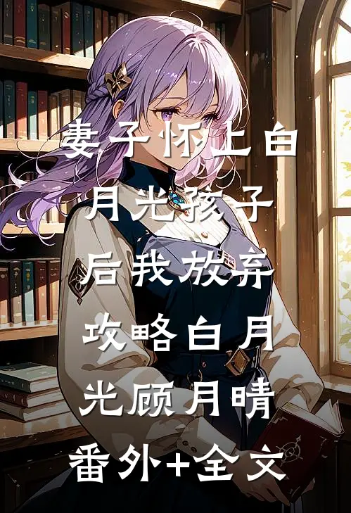 妻子怀上白月光孩子后我放弃攻略白月光顾月晴:(番外)+(全文)