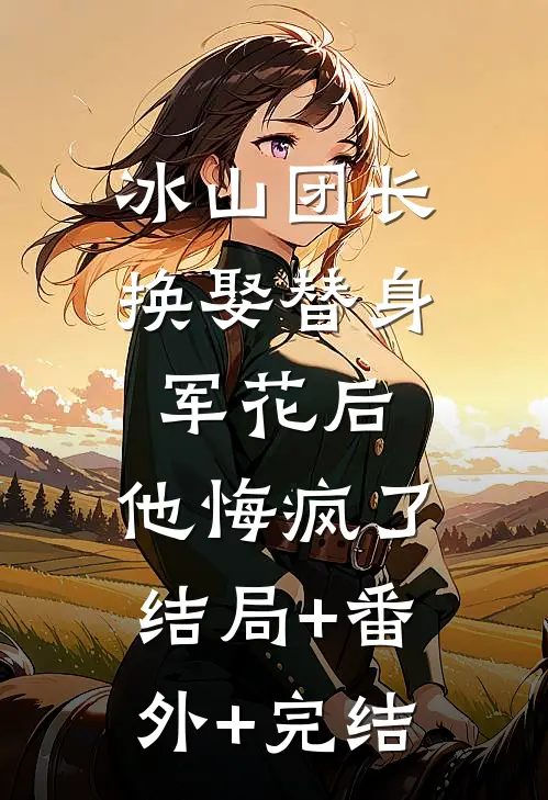 冰山团长换娶替身军花后，他悔疯了结局+番外+完结