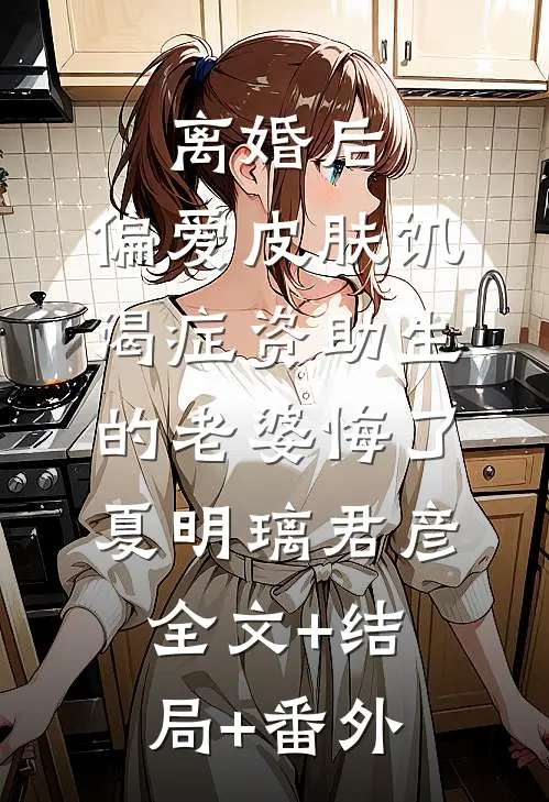 离婚后，偏爱皮肤饥渴症资助生的老婆悔了夏明璃君彦:全文+结局+番外